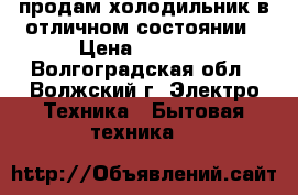 продам холодильник в отличном состоянии › Цена ­ 7 000 - Волгоградская обл., Волжский г. Электро-Техника » Бытовая техника   